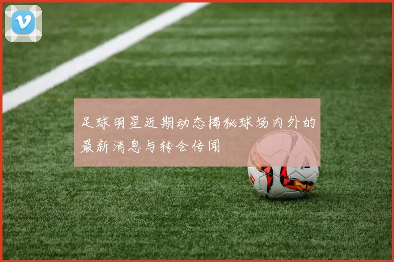 足球明星近期动态揭秘球场内外的最新消息与转会传闻