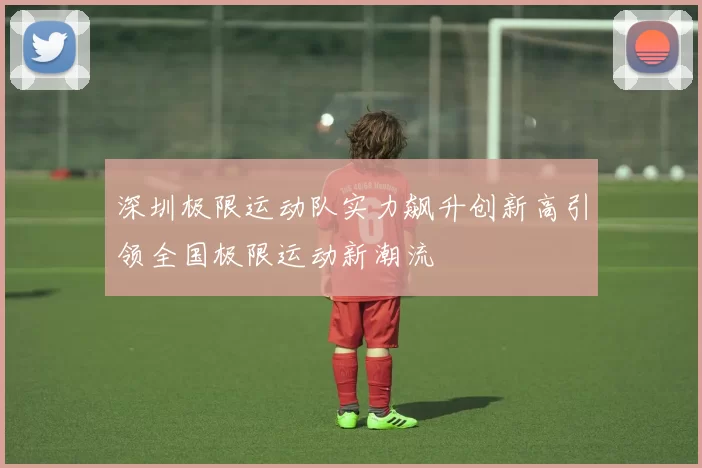 深圳极限运动队实力飙升创新高引领全国极限运动新潮流