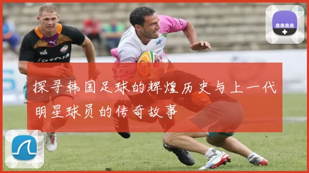 探寻韩国足球的辉煌历史与上一代明星球员的传奇故事