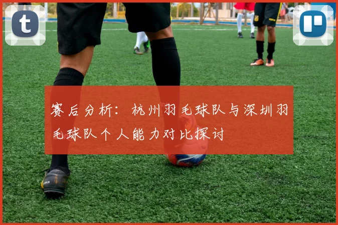 赛后分析：杭州羽毛球队与深圳羽毛球队个人能力对比探讨