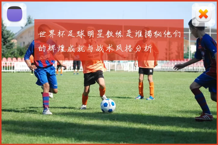 世界杯足球明星教练是谁揭秘他们的辉煌成就与战术风格分析