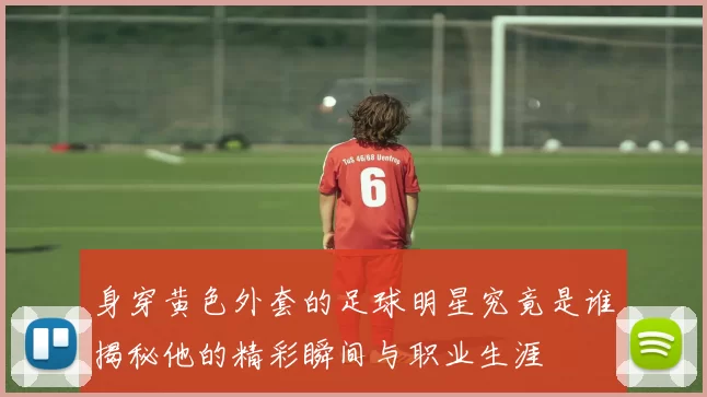 身穿黄色外套的足球明星究竟是谁揭秘他的精彩瞬间与职业生涯