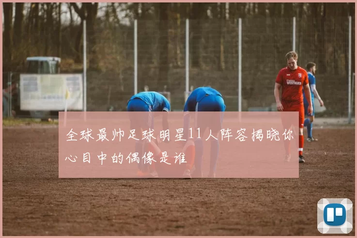 全球最帅足球明星11人阵容揭晓你心目中的偶像是谁