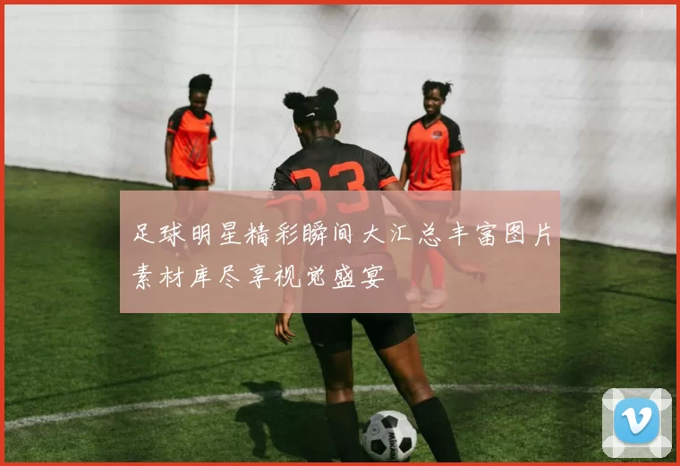 足球明星精彩瞬间大汇总丰富图片素材库尽享视觉盛宴