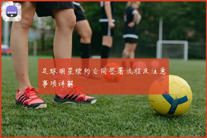 足球明星续约合同签署流程及注意事项详解
