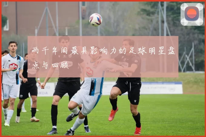 两千年间最具影响力的足球明星盘点与回顾