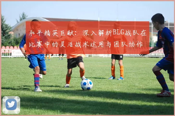 和平精英巨献：深入解析BLG战队在比赛中的灵活战术运用与团队协作