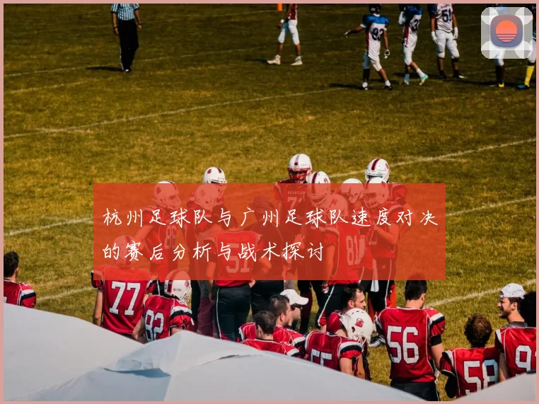 杭州足球队与广州足球队速度对决的赛后分析与战术探讨