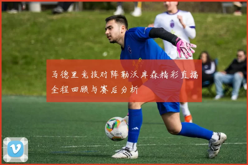 马德里竞技对阵勒沃库森精彩直播全程回顾与赛后分析