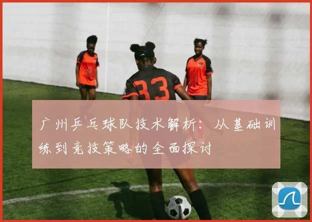 广州乒乓球队技术解析：从基础训练到竞技策略的全面探讨
