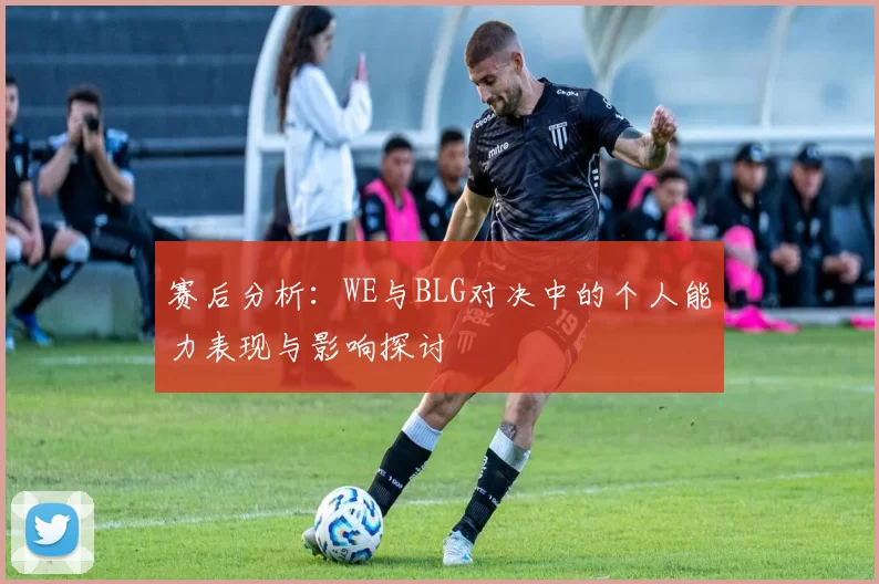 赛后分析：WE与BLG对决中的个人能力表现与影响探讨