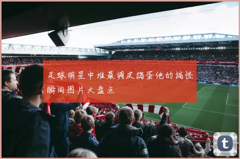 足球明星中谁最调皮捣蛋他的搞怪瞬间图片大盘点
