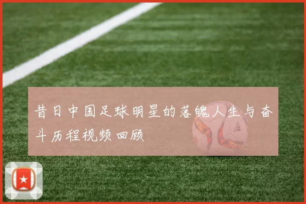 昔日中国足球明星的落魄人生与奋斗历程视频回顾