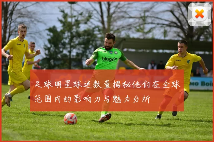 足球明星球迷数量揭秘他们在全球范围内的影响力与魅力分析