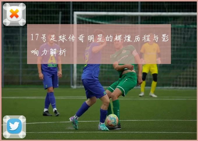 17号足球传奇明星的辉煌历程与影响力解析