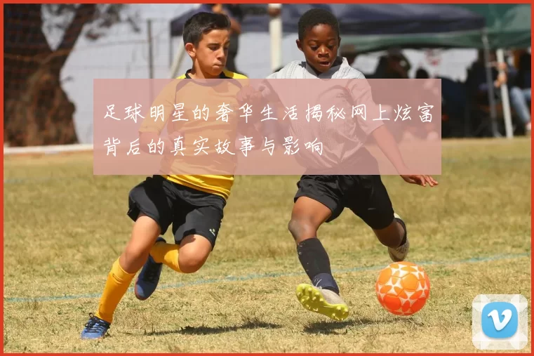 足球明星的奢华生活揭秘网上炫富背后的真实故事与影响