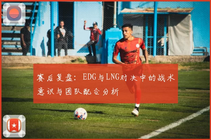 赛后复盘：EDG与LNG对决中的战术意识与团队配合分析
