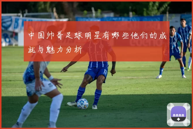 中国帅哥足球明星有哪些他们的成就与魅力分析
