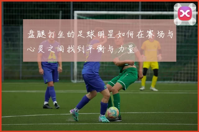 盘腿打坐的足球明星如何在赛场与心灵之间找到平衡与力量