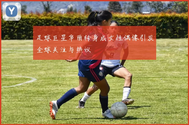足球巨星华丽转身成女性偶像引发全球关注与热议
