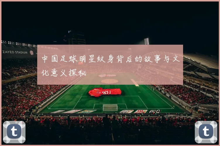 中国足球明星纹身背后的故事与文化意义探秘