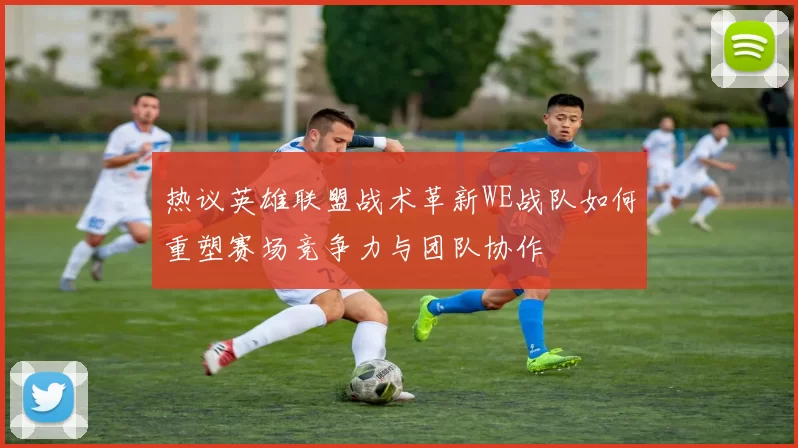 热议英雄联盟战术革新WE战队如何重塑赛场竞争力与团队协作