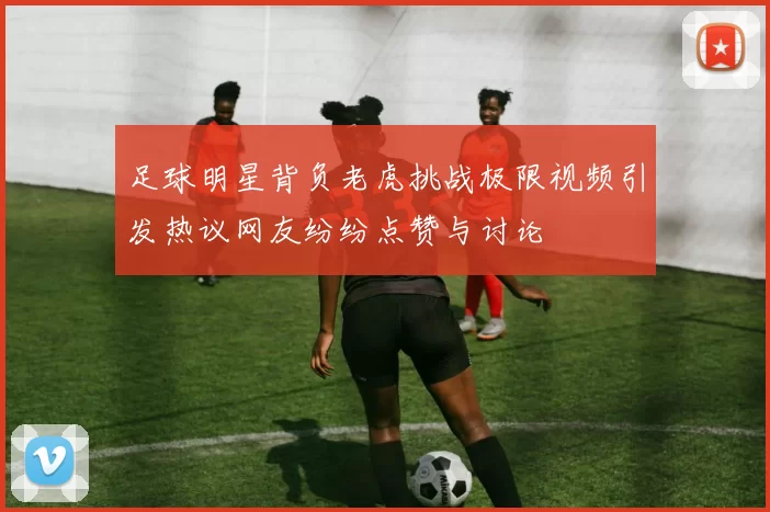 足球明星背负老虎挑战极限视频引发热议网友纷纷点赞与讨论