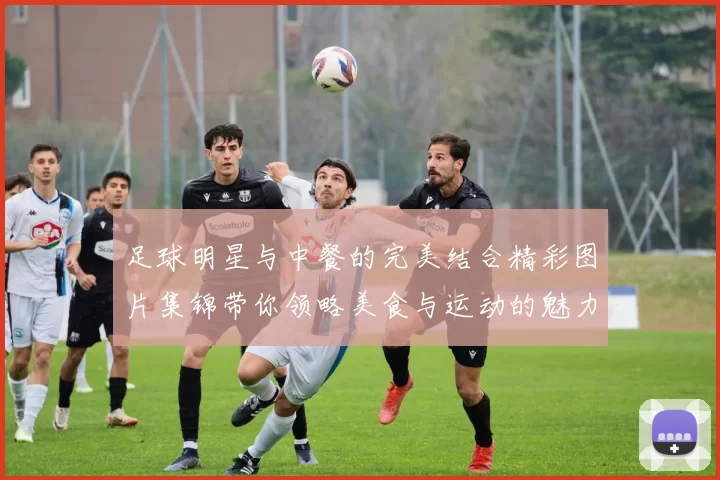 足球明星与中餐的完美结合精彩图片集锦带你领略美食与运动的魅力
