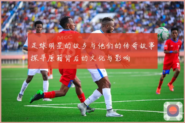 足球明星的故乡与他们的传奇故事探寻原籍背后的文化与影响