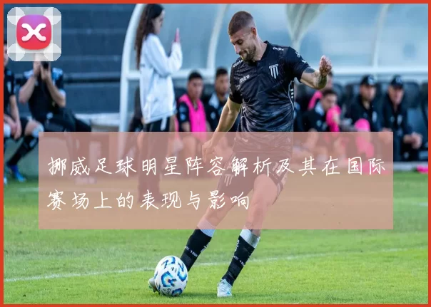 挪威足球明星阵容解析及其在国际赛场上的表现与影响