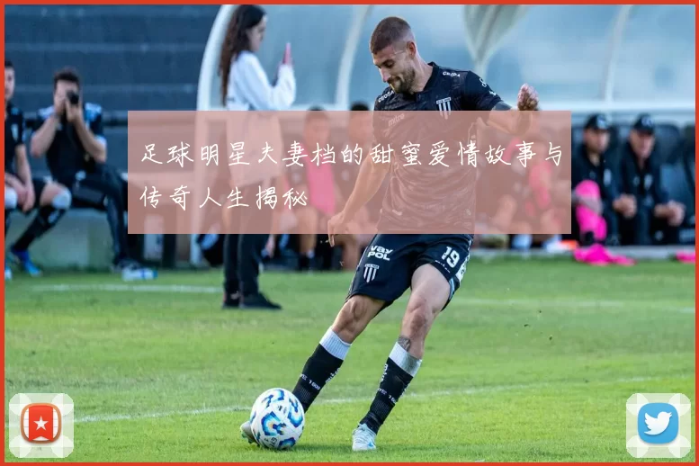 足球明星夫妻档的甜蜜爱情故事与传奇人生揭秘