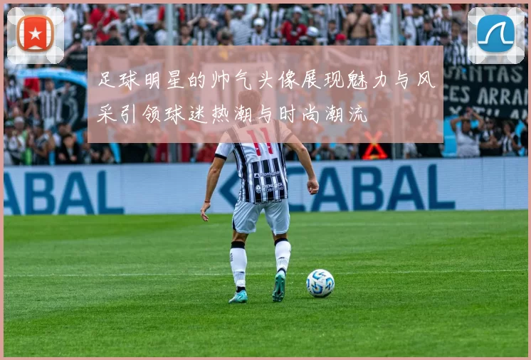 足球明星的帅气头像展现魅力与风采引领球迷热潮与时尚潮流