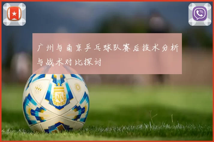广州与南京乒乓球队赛后技术分析与战术对比探讨
