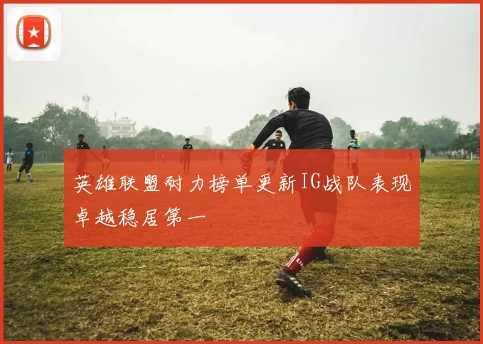 英雄联盟耐力榜单更新IG战队表现卓越稳居第一