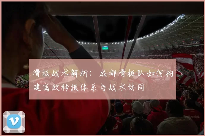 滑板战术解析：成都滑板队如何构建高效转换体系与战术协同