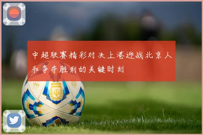 中超联赛精彩对决上港迎战北京人和争夺胜利的关键时刻