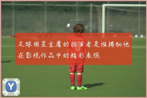 足球明星金庸的扮演者是谁揭秘他在影视作品中的精彩表现
