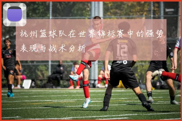 杭州篮球队在世界锦标赛中的强势表现与战术分析