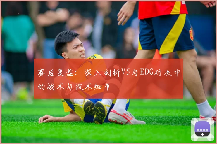 赛后复盘：深入剖析V5与EDG对决中的战术与技术细节