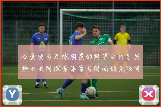 谷爱凌与足球明星的跨界合作引发热议共同探索体育与时尚的无限可能