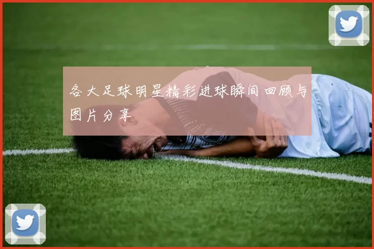 各大足球明星精彩进球瞬间回顾与图片分享