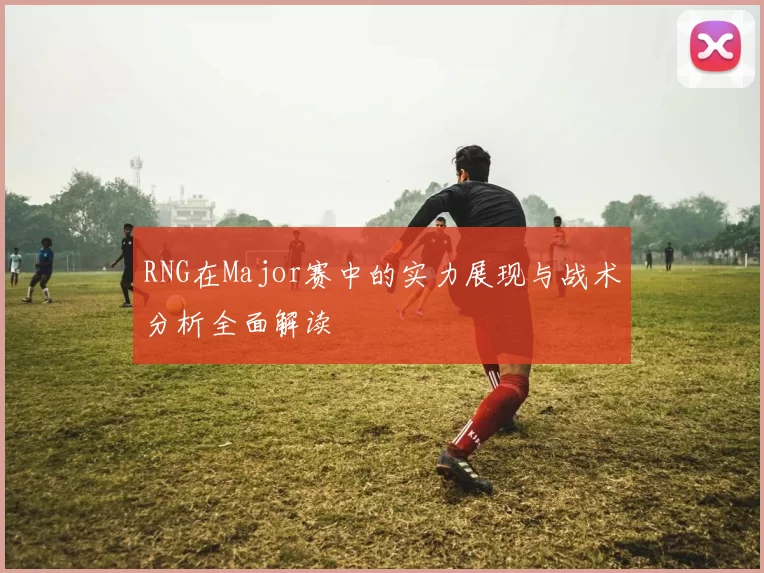 RNG在Major赛中的实力展现与战术分析全面解读