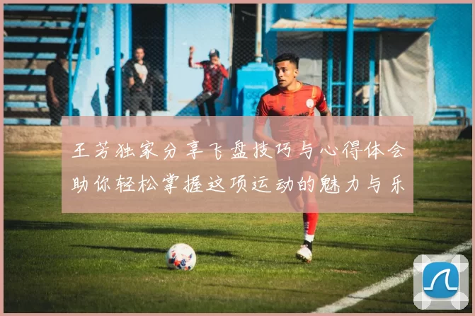王芳独家分享飞盘技巧与心得体会助你轻松掌握这项运动的魅力与乐趣
