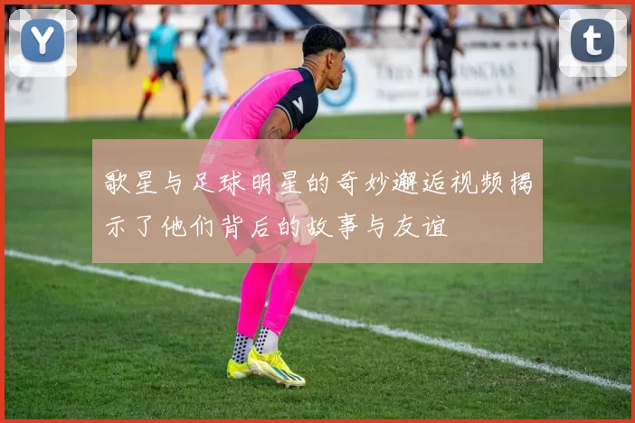 歌星与足球明星的奇妙邂逅视频揭示了他们背后的故事与友谊
