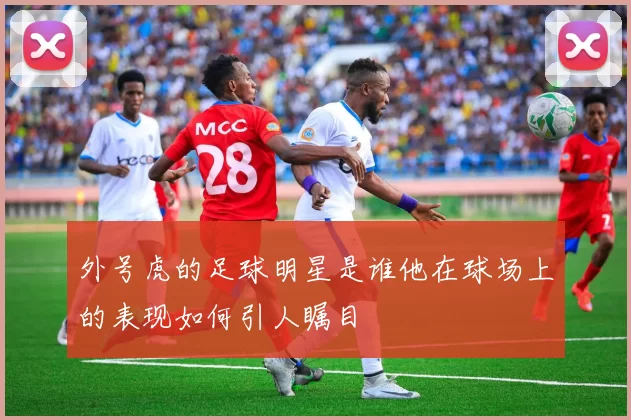 外号虎的足球明星是谁他在球场上的表现如何引人瞩目