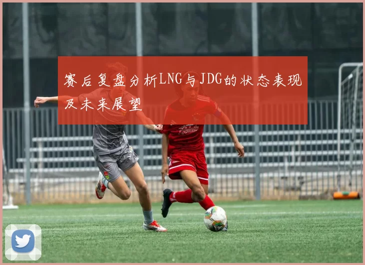 赛后复盘分析LNG与JDG的状态表现及未来展望