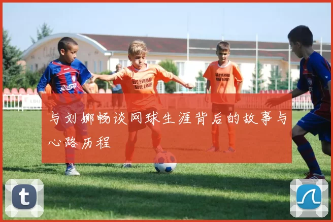 与刘娜畅谈网球生涯背后的故事与心路历程