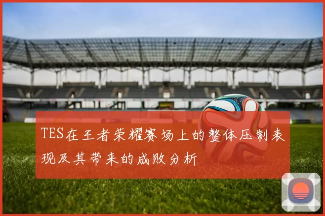 TES在王者荣耀赛场上的整体压制表现及其带来的成败分析