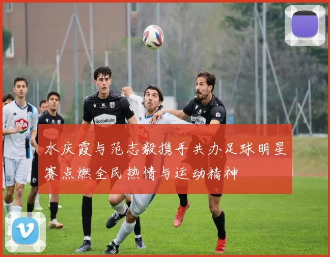 水庆霞与范志毅携手共办足球明星赛点燃全民热情与运动精神