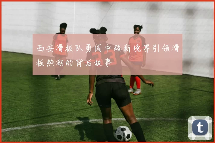 西安滑板队勇闯中路新境界引领滑板热潮的背后故事
